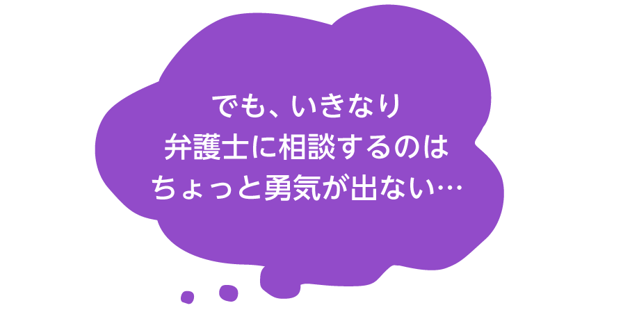 でも、いきなり弁護士に相談するのはちょっと勇気が出ない…